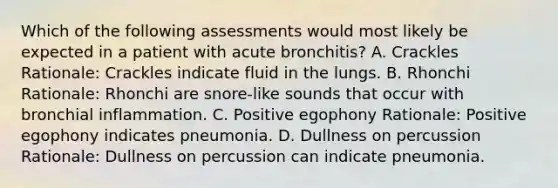 Which of the following assessments would most likely be expected in a patient with acute bronchitis? A. Crackles Rationale: Crackles indicate fluid in the lungs. B. Rhonchi Rationale: Rhonchi are snore-like sounds that occur with bronchial inflammation. C. Positive egophony Rationale: Positive egophony indicates pneumonia. D. Dullness on percussion Rationale: Dullness on percussion can indicate pneumonia.