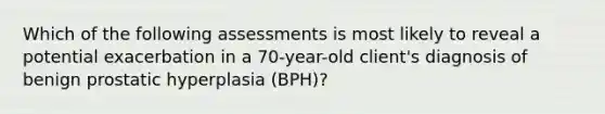 Which of the following assessments is most likely to reveal a potential exacerbation in a 70-year-old client's diagnosis of benign prostatic hyperplasia (BPH)?