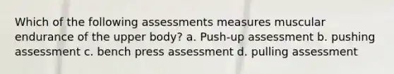 Which of the following assessments measures muscular endurance of the upper body? a. Push-up assessment b. pushing assessment c. bench press assessment d. pulling assessment