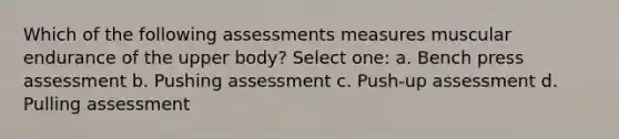 Which of the following assessments measures muscular endurance of the upper body? Select one: a. Bench press assessment b. Pushing assessment c. Push-up assessment d. Pulling assessment