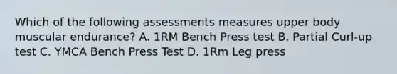 Which of the following assessments measures upper body muscular endurance? A. 1RM Bench Press test B. Partial Curl-up test C. YMCA Bench Press Test D. 1Rm Leg press