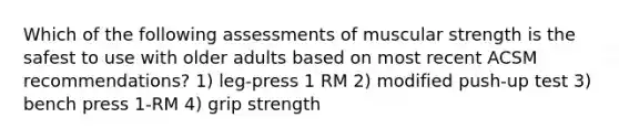 Which of the following assessments of muscular strength is the safest to use with older adults based on most recent ACSM recommendations? 1) leg-press 1 RM 2) modified push-up test 3) bench press 1-RM 4) grip strength