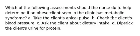 Which of the following assessments should the nurse do to help determine if an obese client seen in the clinic has metabolic syndrome? a. Take the client's apical pulse. b. Check the client's blood pressure. c. Ask the client about dietary intake. d. Dipstick the client's urine for protein.