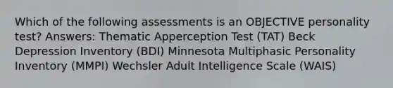 Which of the following assessments is an OBJECTIVE personality test? Answers: Thematic Apperception Test (TAT) Beck Depression Inventory (BDI) Minnesota Multiphasic Personality Inventory (MMPI) Wechsler Adult Intelligence Scale (WAIS)