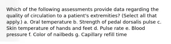 Which of the following assessments provide data regarding the quality of circulation to a patient's extremities? (Select all that apply.) a. Oral temperature b. Strength of pedal dorsalis pulse c. Skin temperature of hands and feet d. Pulse rate e. Blood pressure f. Color of nailbeds g. Capillary refill time