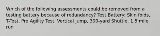 Which of the following assessments could be removed from a testing battery because of redundancy? Test Battery: Skin folds, T-Test, Pro Agility Test, Vertical Jump, 300-yard Shuttle, 1.5 mile run