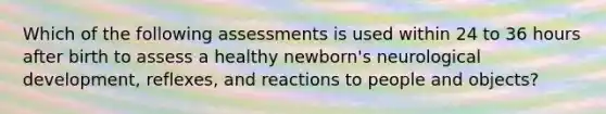 Which of the following assessments is used within 24 to 36 hours after birth to assess a healthy newborn's neurological development, reflexes, and reactions to people and objects?