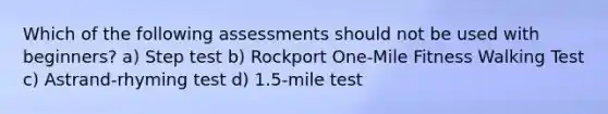 Which of the following assessments should not be used with beginners? a) Step test b) Rockport One-Mile Fitness Walking Test c) Astrand-rhyming test d) 1.5-mile test