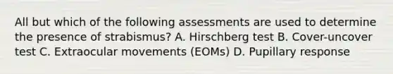 All but which of the following assessments are used to determine the presence of strabismus? A. Hirschberg test B. Cover-uncover test C. Extraocular movements (EOMs) D. Pupillary response