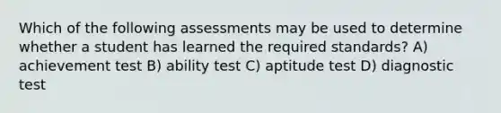 Which of the following assessments may be used to determine whether a student has learned the required standards? A) achievement test B) ability test C) aptitude test D) diagnostic test