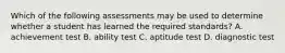 Which of the following assessments may be used to determine whether a student has learned the required standards? A. achievement test B. ability test C. aptitude test D. diagnostic test