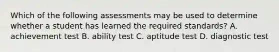 Which of the following assessments may be used to determine whether a student has learned the required standards? A. achievement test B. ability test C. aptitude test D. diagnostic test