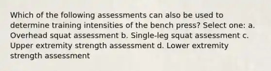 Which of the following assessments can also be used to determine training intensities of the bench press? Select one: a. Overhead squat assessment b. Single-leg squat assessment c. Upper extremity strength assessment d. Lower extremity strength assessment