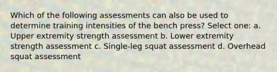 Which of the following assessments can also be used to determine training intensities of the bench press? Select one: a. Upper extremity strength assessment b. Lower extremity strength assessment c. Single-leg squat assessment d. Overhead squat assessment