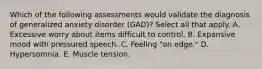 Which of the following assessments would validate the diagnosis of generalized anxiety disorder (GAD)? Select all that apply. A. Excessive worry about items difficult to control. B. Expansive mood with pressured speech. C. Feeling "on edge." D. Hypersomnia. E. Muscle tension.