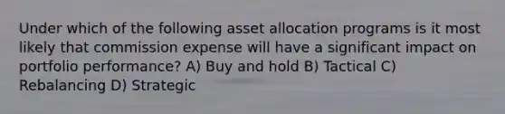 Under which of the following asset allocation programs is it most likely that commission expense will have a significant impact on portfolio performance? A) Buy and hold B) Tactical C) Rebalancing D) Strategic