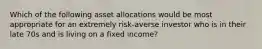 Which of the following asset allocations would be most appropriate for an extremely risk-averse investor who is in their late 70s and is living on a fixed income?