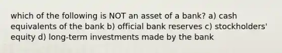 which of the following is NOT an asset of a bank? a) cash equivalents of the bank b) official bank reserves c) stockholders' equity d) long-term investments made by the bank