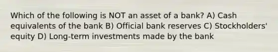 Which of the following is NOT an asset of a bank? A) Cash equivalents of the bank B) Official bank reserves C) Stockholders' equity D) Long-term investments made by the bank