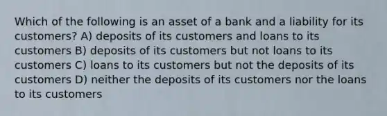 Which of the following is an asset of a bank and a liability for its customers? A) deposits of its customers and loans to its customers B) deposits of its customers but not loans to its customers C) loans to its customers but not the deposits of its customers D) neither the deposits of its customers nor the loans to its customers