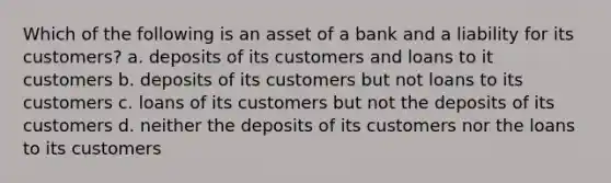 Which of the following is an asset of a bank and a liability for its customers? a. deposits of its customers and loans to it customers b. deposits of its customers but not loans to its customers c. loans of its customers but not the deposits of its customers d. neither the deposits of its customers nor the loans to its customers