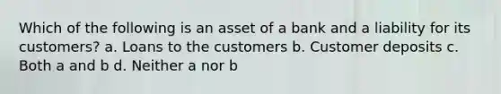 Which of the following is an asset of a bank and a liability for its customers? a. Loans to the customers b. Customer deposits c. Both a and b d. Neither a nor b