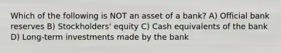 Which of the following is NOT an asset of a bank? A) Official bank reserves B) Stockholders' equity C) Cash equivalents of the bank D) Long-term investments made by the bank