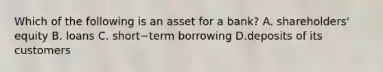 Which of the following is an asset for a​ bank? A. ​shareholders' equity B. loans C. short−term borrowing D.deposits of its customers