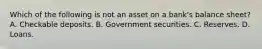 Which of the following is not an asset on a​ bank's balance​ sheet? A. Checkable deposits. B. Government securities. C. Reserves. D. Loans.