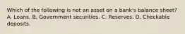 Which of the following is not an asset on a​ bank's balance​ sheet? A. Loans. B. Government securities. C. Reserves. D. Checkable deposits.