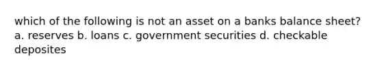 which of the following is not an asset on a banks balance sheet? a. reserves b. loans c. government securities d. checkable deposites