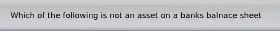 Which of the following is not an asset on a banks balnace sheet