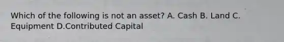 Which of the following is not an asset? A. Cash B. Land C. Equipment D.Contributed Capital