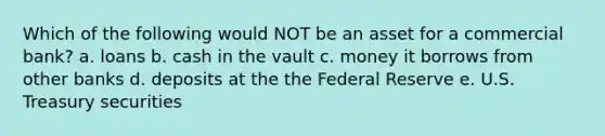 Which of the following would NOT be an asset for a commercial bank? a. loans b. cash in the vault c. money it borrows from other banks d. deposits at the the Federal Reserve e. U.S. Treasury securities