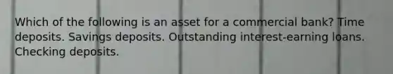 Which of the following is an asset for a commercial bank? Time deposits. Savings deposits. Outstanding interest-earning loans. Checking deposits.