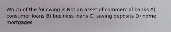 Which of the following is Not an asset of commercial banks A) consumer loans B) business loans C) saving deposits D) home mortgages