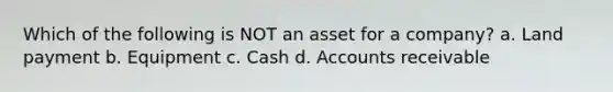 Which of the following is NOT an asset for a company? a. Land payment b. Equipment c. Cash d. Accounts receivable