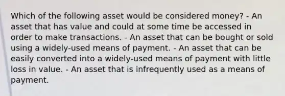 Which of the following asset would be considered money? - An asset that has value and could at some time be accessed in order to make transactions. - An asset that can be bought or sold using a widely-used means of payment. - An asset that can be easily converted into a widely-used means of payment with little loss in value. - An asset that is infrequently used as a means of payment.