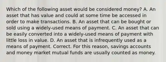 Which of the following asset would be considered money? A. An asset that has value and could at some time be accessed in order to make transactions. B. An asset that can be bought or sold using a widely-used means of payment. C. An asset that can be easily converted into a widely-used means of payment with little loss in value. D. An asset that is infrequently used as a means of payment. Correct. For this reason, savings accounts and money market mutual funds are usually counted as money.