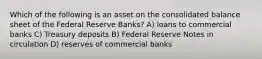 Which of the following is an asset on the consolidated balance sheet of the Federal Reserve Banks? A) loans to commercial banks C) Treasury deposits B) Federal Reserve Notes in circulation D) reserves of commercial banks