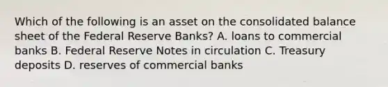 Which of the following is an asset on the consolidated balance sheet of the Federal Reserve Banks? A. loans to commercial banks B. Federal Reserve Notes in circulation C. Treasury deposits D. reserves of commercial banks