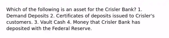 Which of the following is an asset for the Crisler Bank? 1. Demand Deposits 2. Certificates of deposits issued to Crisler's customers. 3. Vault Cash 4. Money that Crisler Bank has deposited with the Federal Reserve.