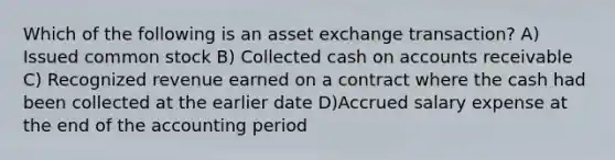 Which of the following is an asset exchange transaction? A) Issued common stock B) Collected cash on accounts receivable C) Recognized revenue earned on a contract where the cash had been collected at the earlier date D)Accrued salary expense at the end of the accounting period