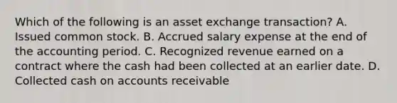 Which of the following is an asset exchange transaction? A. Issued common stock. B. Accrued salary expense at the end of the accounting period. C. Recognized revenue earned on a contract where the cash had been collected at an earlier date. D. Collected cash on accounts receivable