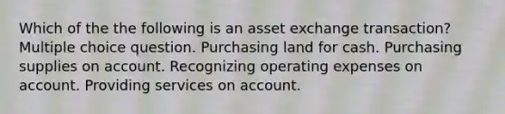 Which of the the following is an asset exchange transaction? Multiple choice question. Purchasing land for cash. Purchasing supplies on account. Recognizing operating expenses on account. Providing services on account.