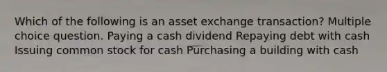 Which of the following is an asset exchange transaction? Multiple choice question. Paying a cash dividend Repaying debt with cash Issuing common stock for cash Purchasing a building with cash