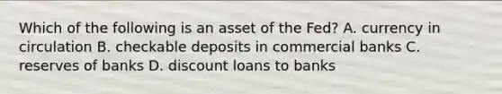 Which of the following is an asset of the Fed? A. currency in circulation B. checkable deposits in commercial banks C. reserves of banks D. discount loans to banks