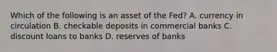 Which of the following is an asset of the Fed? A. currency in circulation B. checkable deposits in commercial banks C. discount loans to banks D. reserves of banks