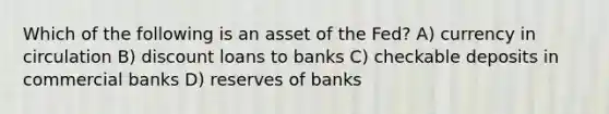 Which of the following is an asset of the Fed? A) currency in circulation B) discount loans to banks C) checkable deposits in commercial banks D) reserves of banks