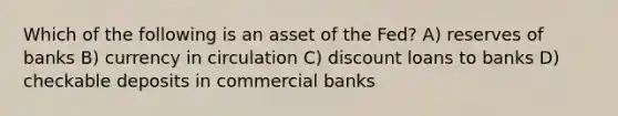 Which of the following is an asset of the Fed? A) reserves of banks B) currency in circulation C) discount loans to banks D) checkable deposits in commercial banks